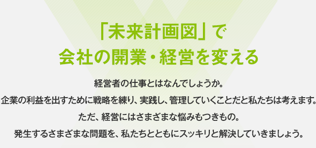 「未来計画図」で会社の開業・経営を変える。経営者の仕事とはなんでしょうか。企業の利益を出すために戦略を練り、実践し、管理していくことだと私たちは考えます。ただ、経営にはさまざまな悩みもつきもの。発生するさまざまな問題を、私たちとともにスッキリと解決していきましょう。