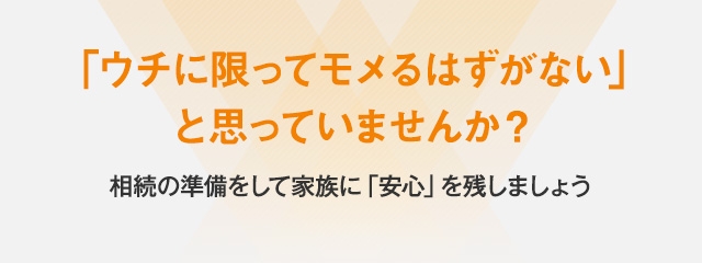 「ウチに限ってモメるはずがない」と思っていませんか？相続の準備をして家族に「安心」を残しましょう